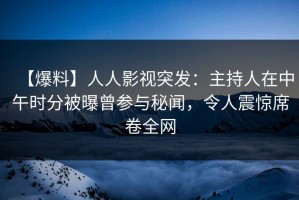 【爆料】人人影视突发：主持人在中午时分被曝曾参与秘闻，令人震惊席卷全网