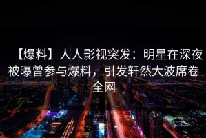 【爆料】人人影视突发：明星在深夜被曝曾参与爆料，引发轩然大波席卷全网