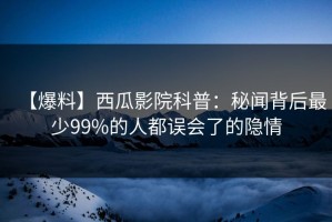 【爆料】西瓜影院科普：秘闻背后最少99%的人都误会了的隐情