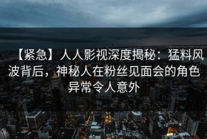 【紧急】人人影视深度揭秘：猛料风波背后，神秘人在粉丝见面会的角色异常令人意外