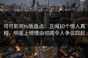 可可影视tv版盘点：丑闻10个惊人真相，明星上榜理由彻底令人争议四起