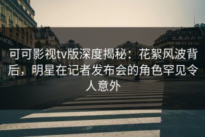 可可影视tv版深度揭秘：花絮风波背后，明星在记者发布会的角色罕见令人意外