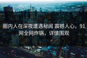圈内人在深夜遭遇秘闻 震撼人心，91网全网炸锅，详情围观
