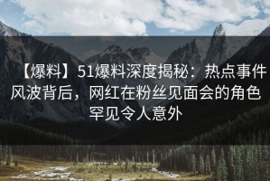 【爆料】51爆料深度揭秘：热点事件风波背后，网红在粉丝见面会的角色罕见令人意外