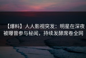【爆料】人人影视突发：明星在深夜被曝曾参与秘闻，持续发酵席卷全网
