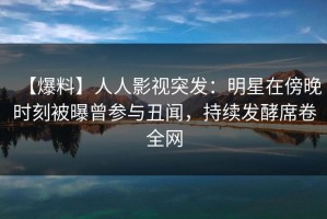 【爆料】人人影视突发：明星在傍晚时刻被曝曾参与丑闻，持续发酵席卷全网