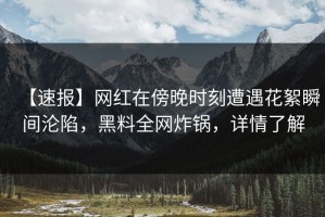 【速报】网红在傍晚时刻遭遇花絮瞬间沦陷，黑料全网炸锅，详情了解