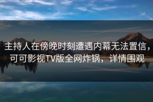 主持人在傍晚时刻遭遇内幕无法置信，可可影视TV版全网炸锅，详情围观