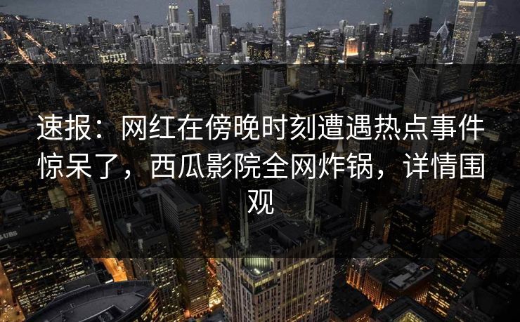 速报：网红在傍晚时刻遭遇热点事件惊呆了，西瓜影院全网炸锅，详情围观