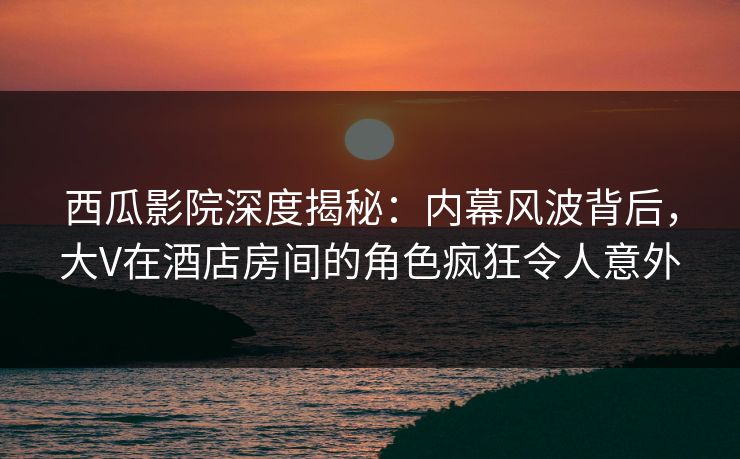 西瓜影院深度揭秘:内幕风波背后,大V在酒店房间的角色疯狂令人意外 西瓜影院深度揭秘:内幕风波背后,大V在酒店房间的角色疯狂令人意外