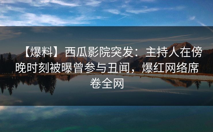 【爆料】西瓜影院突发：主持人在傍晚时刻被曝曾参与丑闻，爆红网络席卷全网