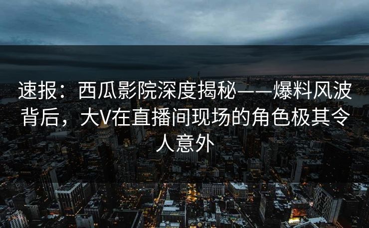 速报:西瓜影院深度揭秘——爆料风波背后,大V在直播间现场的角色极其令人意外 速报:西瓜影院深度揭秘——爆料风波背后,大V在直播间现场的角色极其令人意外
