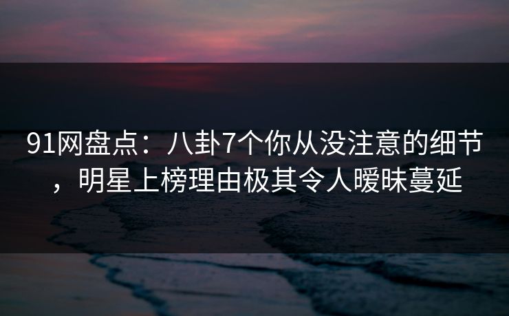 91网盘点:八卦7个你从没注意的细节,明星上榜理由极其令人暧昧蔓延 91网盘点:八卦7个你从没注意的细节,明星上榜理由极其令人暧昧蔓延