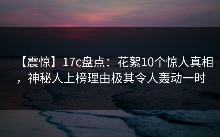 【震惊】17c盘点:花絮10个惊人真相,神秘人上榜理由极其令人轰动一时 【震惊】17c盘点:花絮10个惊人真相,神秘人上榜理由极其令人轰动一时