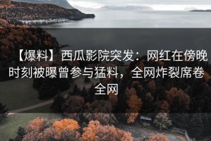 【爆料】西瓜影院突发：网红在傍晚时刻被曝曾参与猛料，全网炸裂席卷全网