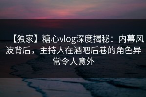 【独家】糖心vlog深度揭秘：内幕风波背后，主持人在酒吧后巷的角色异常令人意外