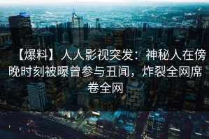 【爆料】人人影视突发：神秘人在傍晚时刻被曝曾参与丑闻，炸裂全网席卷全网