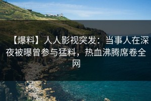 【爆料】人人影视突发：当事人在深夜被曝曾参与猛料，热血沸腾席卷全网