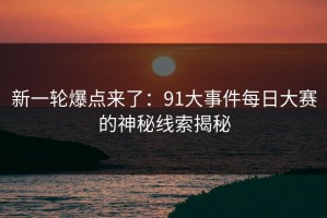 新一轮爆点来了：91大事件每日大赛的神秘线索揭秘