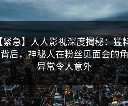 【紧急】人人影视深度揭秘：猛料风波背后，神秘人在粉丝见面会的角色异常令人意外