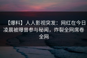 【爆料】人人影视突发：网红在今日凌晨被曝曾参与秘闻，炸裂全网席卷全网