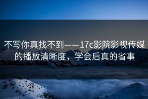 不写你真找不到——17c影院影视传媒的播放清晰度，学会后真的省事