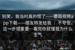别笑，我当时真的慌了——蘑菇视频app下载——朋友转发给我 ｜ 不夸张，这一步很重要…看完你就懂我为什么生气