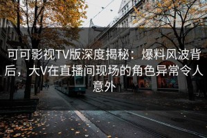 可可影视TV版深度揭秘：爆料风波背后，大V在直播间现场的角色异常令人意外