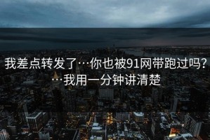 我差点转发了…你也被91网带跑过吗？…我用一分钟讲清楚