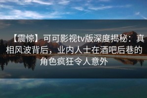 【震惊】可可影视tv版深度揭秘：真相风波背后，业内人士在酒吧后巷的角色疯狂令人意外