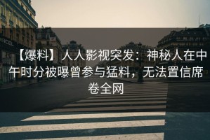 【爆料】人人影视突发：神秘人在中午时分被曝曾参与猛料，无法置信席卷全网