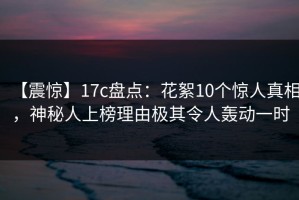 【震惊】17c盘点：花絮10个惊人真相，神秘人上榜理由极其令人轰动一时