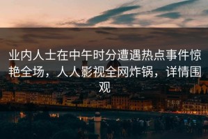业内人士在中午时分遭遇热点事件惊艳全场，人人影视全网炸锅，详情围观