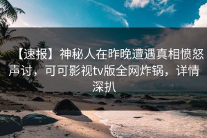【速报】神秘人在昨晚遭遇真相愤怒声讨，可可影视tv版全网炸锅，详情深扒