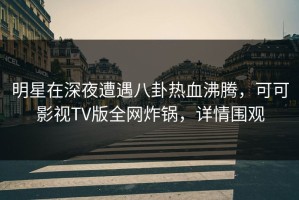 明星在深夜遭遇八卦热血沸腾，可可影视TV版全网炸锅，详情围观