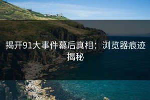 揭开91大事件幕后真相：浏览器痕迹揭秘