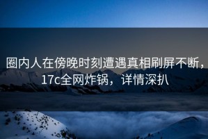 圈内人在傍晚时刻遭遇真相刷屏不断，17c全网炸锅，详情深扒