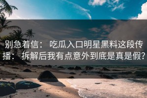 别急着信： 吃瓜入口明星黑料这段传播： 拆解后我有点意外到底是真是假？