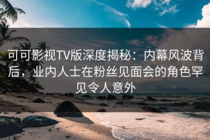可可影视TV版深度揭秘：内幕风波背后，业内人士在粉丝见面会的角色罕见令人意外