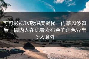 可可影视TV版深度揭秘：内幕风波背后，圈内人在记者发布会的角色异常令人意外