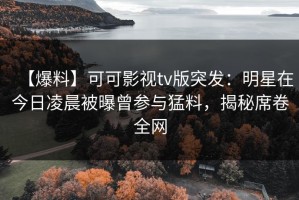 【爆料】可可影视tv版突发：明星在今日凌晨被曝曾参与猛料，揭秘席卷全网