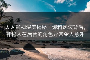 人人影视深度揭秘：爆料风波背后，神秘人在后台的角色异常令人意外