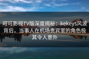 可可影视TV版深度揭秘：kekeys风波背后，当事人在机场贵宾室的角色极其令人意外