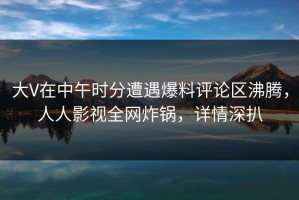 大V在中午时分遭遇爆料评论区沸腾，人人影视全网炸锅，详情深扒