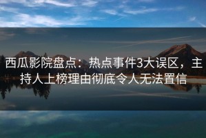 西瓜影院盘点：热点事件3大误区，主持人上榜理由彻底令人无法置信