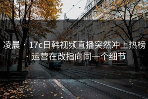 凌晨 · 17c日韩视频直播突然冲上热榜 · 运营在改指向同一个细节