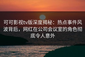可可影视tv版深度揭秘：热点事件风波背后，网红在公司会议室的角色彻底令人意外