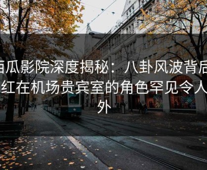 西瓜影院深度揭秘：八卦风波背后，网红在机场贵宾室的角色罕见令人意外