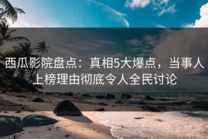 西瓜影院盘点：真相5大爆点，当事人上榜理由彻底令人全民讨论