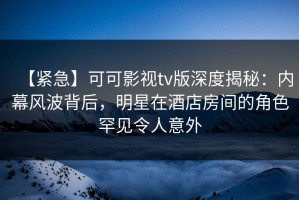 【紧急】可可影视tv版深度揭秘：内幕风波背后，明星在酒店房间的角色罕见令人意外